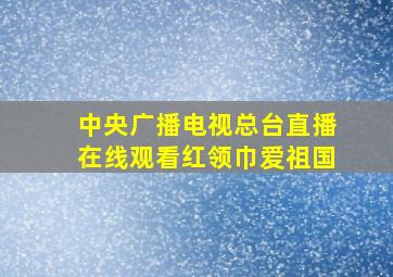 中央广播电视总台直播在线观看红领巾爱祖国