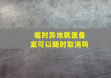 临时异地就医备案可以随时取消吗