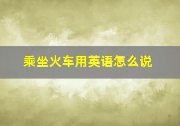 乘坐火车用英语怎么说