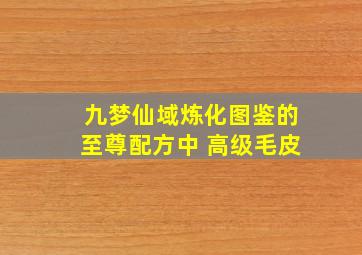 九梦仙域炼化图鉴的至尊配方中 高级毛皮