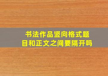 书法作品竖向格式题目和正文之间要隔开吗