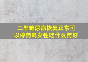 二型糖尿病恢复正常可以停药吗女性吃什么药好