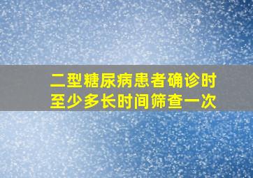 二型糖尿病患者确诊时至少多长时间筛查一次