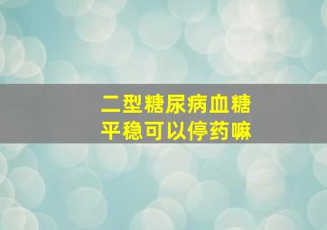 二型糖尿病血糖平稳可以停药嘛