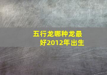 五行龙哪种龙最好2012年出生