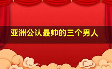 亚洲公认最帅的三个男人