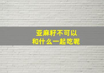 亚麻籽不可以和什么一起吃呢