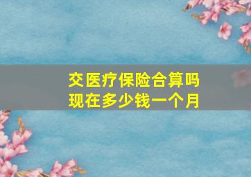 交医疗保险合算吗现在多少钱一个月