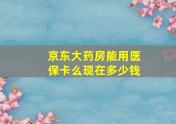 京东大药房能用医保卡么现在多少钱