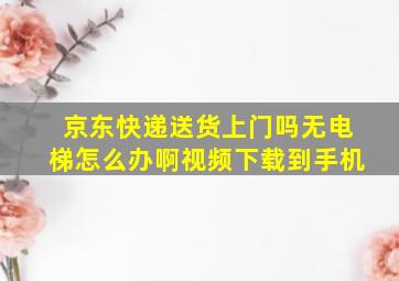 京东快递送货上门吗无电梯怎么办啊视频下载到手机