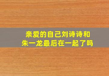 亲爱的自己刘诗诗和朱一龙最后在一起了吗