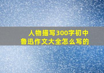 人物描写300字初中鲁迅作文大全怎么写的