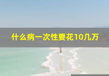 什么病一次性要花10几万