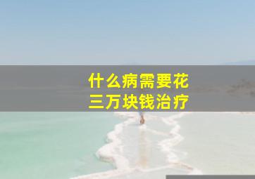 什么病需要花三万块钱治疗