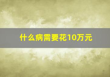 什么病需要花10万元