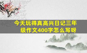 今天玩得真高兴日记三年级作文400字怎么写呀