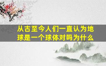 从古至今人们一直认为地球是一个球体对吗为什么