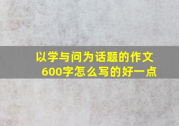 以学与问为话题的作文600字怎么写的好一点