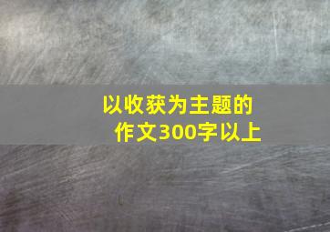 以收获为主题的作文300字以上