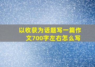 以收获为话题写一篇作文700字左右怎么写