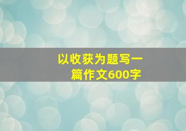 以收获为题写一篇作文600字