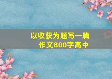 以收获为题写一篇作文800字高中