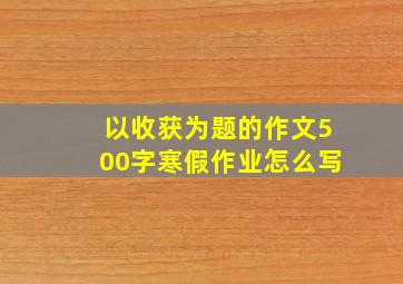 以收获为题的作文500字寒假作业怎么写