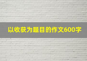 以收获为题目的作文600字