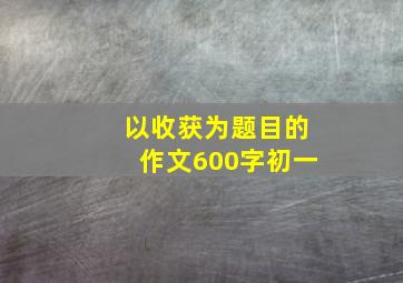 以收获为题目的作文600字初一