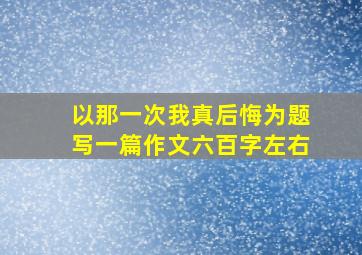 以那一次我真后悔为题写一篇作文六百字左右