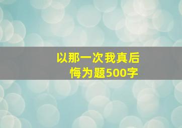 以那一次我真后悔为题500字