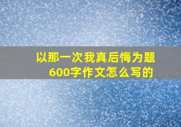 以那一次我真后悔为题600字作文怎么写的