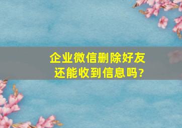 企业微信删除好友还能收到信息吗?