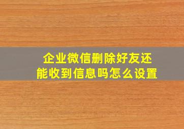 企业微信删除好友还能收到信息吗怎么设置