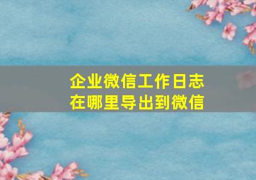 企业微信工作日志在哪里导出到微信