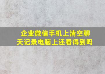 企业微信手机上清空聊天记录电脑上还看得到吗