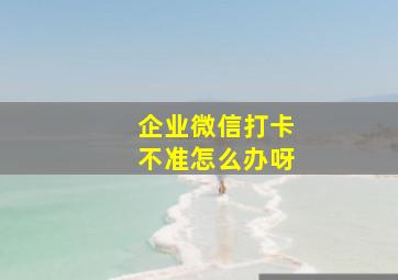 企业微信打卡不准怎么办呀