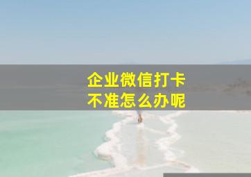 企业微信打卡不准怎么办呢