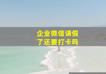 企业微信请假了还要打卡吗