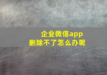 企业微信app删除不了怎么办呢