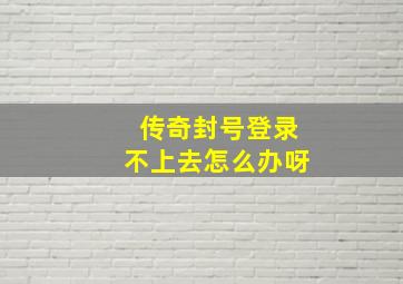 传奇封号登录不上去怎么办呀