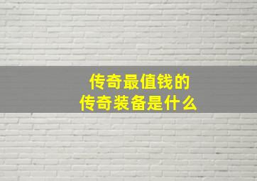 传奇最值钱的传奇装备是什么