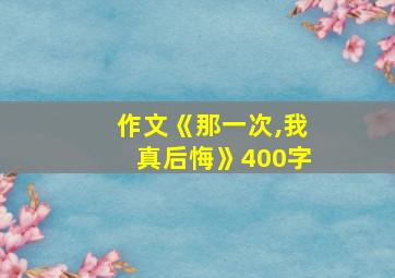 作文《那一次,我真后悔》400字