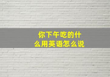 你下午吃的什么用英语怎么说