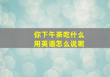 你下午茶吃什么用英语怎么说呢