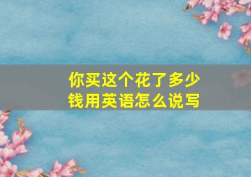 你买这个花了多少钱用英语怎么说写