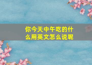 你今天中午吃的什么用英文怎么说呢