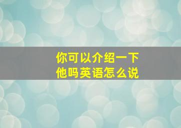 你可以介绍一下他吗英语怎么说