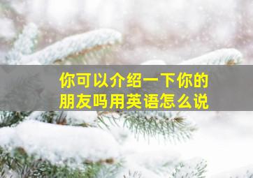 你可以介绍一下你的朋友吗用英语怎么说