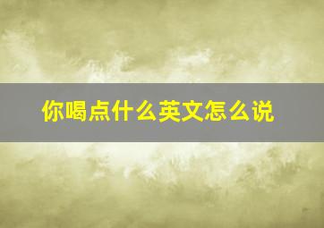 你喝点什么英文怎么说